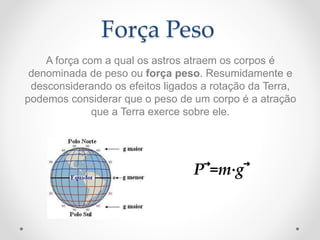 Força Peso
A força com a qual os astros atraem os corpos é
denominada de peso ou força peso. Resumidamente e
desconsiderando os efeitos ligados a rotação da Terra,
podemos considerar que o peso de um corpo é a atração
que a Terra exerce sobre ele.
P⃗=m⋅g⃗
 