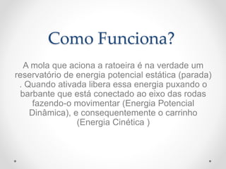Como Funciona?
A mola que aciona a ratoeira é na verdade um
reservatório de energia potencial estática (parada)
. Quando ativada libera essa energia puxando o
barbante que está conectado ao eixo das rodas
fazendo-o movimentar (Energia Potencial
Dinâmica), e consequentemente o carrinho
(Energia Cinética )
 