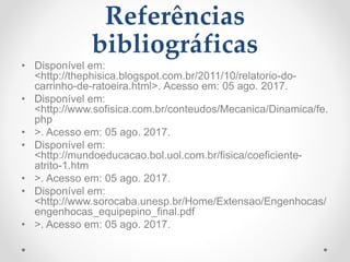 Referências
bibliográficas
• Disponível em:
<http://thephisica.blogspot.com.br/2011/10/relatorio-do-
carrinho-de-ratoeira.html>. Acesso em: 05 ago. 2017.
• Disponível em:
<http://www.sofisica.com.br/conteudos/Mecanica/Dinamica/fe.
php
• >. Acesso em: 05 ago. 2017.
• Disponível em:
<http://mundoeducacao.bol.uol.com.br/fisica/coeficiente-
atrito-1.htm
• >. Acesso em: 05 ago. 2017.
• Disponível em:
<http://www.sorocaba.unesp.br/Home/Extensao/Engenhocas/
engenhocas_equipepino_final.pdf
• >. Acesso em: 05 ago. 2017.
 
