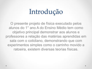 Introdução
O presente projeto de física executado pelos
alunos do 1° ano A do Ensino Médio tem como
objetivo principal demonstrar aos alunos e
professores a relação das matérias aprendidas em
sala com o cotidiano, demonstrando que com
experimentos simples como o carrinho movido a
ratoeira, existem diversas teorias físicas.
 