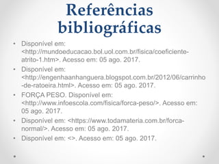 Referências
bibliográficas
• Disponível em:
<http://mundoeducacao.bol.uol.com.br/fisica/coeficiente-
atrito-1.htm>. Acesso em: 05 ago. 2017.
• Disponível em:
<http://engenhaanhanguera.blogspot.com.br/2012/06/carrinho
-de-ratoeira.html>. Acesso em: 05 ago. 2017.
• FORÇA PESO. Disponível em:
<http://www.infoescola.com/fisica/forca-peso/>. Acesso em:
05 ago. 2017.
• Disponível em: <https://www.todamateria.com.br/forca-
normal/>. Acesso em: 05 ago. 2017.
• Disponível em: <>. Acesso em: 05 ago. 2017.
 