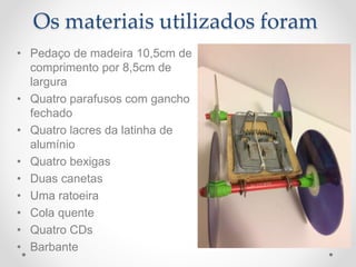 Os materiais utilizados foram
• Pedaço de madeira 10,5cm de
comprimento por 8,5cm de
largura
• Quatro parafusos com gancho
fechado
• Quatro lacres da latinha de
alumínio
• Quatro bexigas
• Duas canetas
• Uma ratoeira
• Cola quente
• Quatro CDs
• Barbante
 