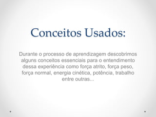 Conceitos Usados:
Durante o processo de aprendizagem descobrimos
alguns conceitos essenciais para o entendimento
dessa experiência como força atrito, força peso,
força normal, energia cinética, potência, trabalho
entre outras...
 