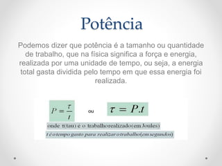 Potência
Podemos dizer que potência é a tamanho ou quantidade
de trabalho, que na física significa a força e energia,
realizada por uma unidade de tempo, ou seja, a energia
total gasta dividida pelo tempo em que essa energia foi
realizada.
 