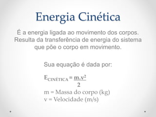 Energia Cinética
É a energia ligada ao movimento dos corpos.
Resulta da transferência de energia do sistema
que põe o corpo em movimento.
Sua equação é dada por:
ECINÉTICA = m.v2
2
m = Massa do corpo (kg)
v = Velocidade (m/s)
 