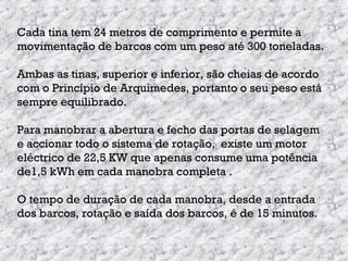 Cada tina tem 24 metros de comprimento e permite a
movimentação de barcos com um peso até 300 toneladas.
Ambas as tinas, superior e inferior, são cheias de acordo
com o Princípio de Arquimedes, portanto o seu peso está
sempre equilibrado.
Para manobrar a abertura e fecho das portas de selagem
e accionar todo o sistema de rotação, existe um motor
eléctrico de 22,5 KW que apenas consume uma potência
de1,5 kWh em cada manobra completa .
O tempo de duração de cada manobra, desde a entrada
dos barcos, rotação e saída dos barcos, é de 15 minutos.
 