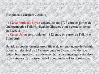 Inicialmente existiam 2 canais:
- o Canal Forth and Clyde construído em 1777 entre os portos de
Grangemouth e Falkirk, ligando Glasgow com a costa ocidental
da Escócia.
- o Canal Union construído em 1822 entre os portos de Falkirk e
Edinburgh.
Devido às condicionantes orográficas do terreno, no nó de Falkirk
existia um desnível de 25 metros entre os 2 canais, tendo sido
feitas obras espectaculares de engenharia para interligar estes dois
canais através de um sistema de11 comportas e 1 torre rotacional.
 