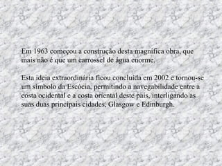 Em 1963 começou a construção desta magnífica obra, que
mais não é que um carrossel de água enorme.
Esta ideia extraordinária ficou concluída em 2002 e tornou-se
um símbolo da Escócia, permitindo a navegabilidade entre a
costa ocidental e a costa oriental deste país, interligando as
suas duas principais cidades, Glasgow e Edinburgh.
 