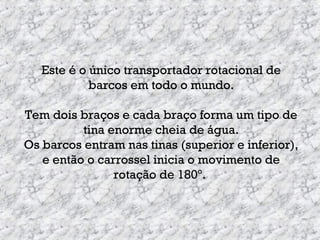Este é o único transportador rotacional de
barcos em todo o mundo.
Tem dois braços e cada braço forma um tipo de
tina enorme cheia de água.
Os barcos entram nas tinas (superior e inferior),
e então o carrossel inicia o movimento de
rotação de 180º.
 