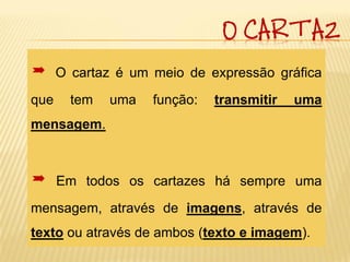 O CARTAZ

     O cartaz é um meio de expressão gráfica
que     tem   uma   função:   transmitir   uma
mensagem.



     Em todos os cartazes há sempre uma
mensagem, através de imagens, através de
texto ou através de ambos (texto e imagem).
 