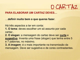 O CARTAZ
PARA ELABORAR UM CARTAZ DEVES…

…definir muito bem o que queres fazer.

Há três aspectos a ter em conta:
1. O tema: deves escolher um só assunto por cada
cartaz .
2. O slogan: a mensagem do cartaz deve ser curta e
sugestiva. Inventa uma frase (slogan) que tenha entre 5
e 7 palavras, no máximo.
3. A imagem: é o mais importante na transmissão da
mensagem. Deve ser sugestiva e de cores contrastantes.
 