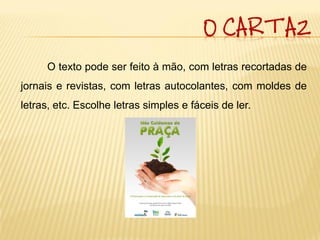 O CARTAZ

     O texto pode ser feito à mão, com letras recortadas de
jornais e revistas, com letras autocolantes, com moldes de
letras, etc. Escolhe letras simples e fáceis de ler.
 