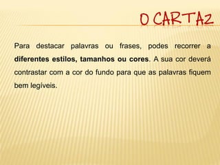 O CARTAZ

Para destacar palavras ou frases, podes recorrer a
diferentes estilos, tamanhos ou cores. A sua cor deverá
contrastar com a cor do fundo para que as palavras fiquem
bem legíveis.
 