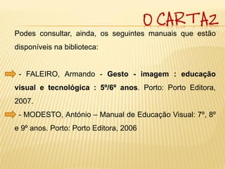 O CARTAZ
Podes consultar, ainda, os seguintes manuais que estão
disponíveis na biblioteca:


 - FALEIRO, Armando - Gesto - imagem : educação
visual e tecnológica : 5º/6º anos. Porto: Porto Editora,
2007.
 - MODESTO, António – Manual de Educação Visual: 7º, 8º
e 9º anos. Porto: Porto Editora, 2006
 