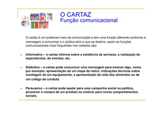 O CARTAZ
                       Função comunicacional
                       F   ã       i   i   l


O cartaz é um poderoso meio de comunicação e tem uma função diferente conforme a
mensagem a comunicar e o público-alvo a que se destina, assim as funções
comunicacionais mais f
      i    i  i    i frequentes nos cartazes são:
                            t          t      ã

Informativa – o cartaz informa sobre a existência de serviços, a realização de
espectáculos,
espectáculos de eventos, etc.
                  eventos etc

Didáctica – o cartaz pode comunicar uma mensagem para ensinar algo, como
por exemplo: apresentação de um mapa de metro indicações técnicas sobre
                                         metro,
montagem de um equipamento, a apresentação da roda dos alimentos ou de
um código de conduta.

Persuasiva – o cartaz pode apelar para uma campanha social ou política,
promover a compra de um produto ou motivar para novos comportamentos
sociais.
 