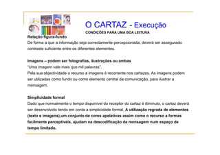 O CARTAZ - Execução
                                 CONDIÇÕES PARA UMA BOA LEITURA
Relação figura-fundo
De forma a que a informação seja correctamente percepcionada, deverá ser assegurado
                                               percepcionada
contraste suficiente entre os diferentes elementos.


Imagens – podem ser fotografias, ilustrações ou ambas
I           d       f t    fi    il t õ           b
“Uma imagem vale mais que mil palavras”.
Pela sua objectividade o recurso a imagens é recorrente nos cartazes. As imagens podem
ser utilizadas como fundo ou como elemento central da comunicação, para ilustrar a
mensagem.


Simplicidade formal
Dado que normalmente o tempo disponível do receptor do cartaz é diminuto, o cartaz deverá
ser desenvolvido tendo em conta a simplicidade formal. A utilização regrada de elementos
(texto e imagens),um conjunto de cores apelativas assim como o recurso a formas
facilmente perceptíveis, ajudam na descodificação da mensagem num espaço de
tempo limitado.
 