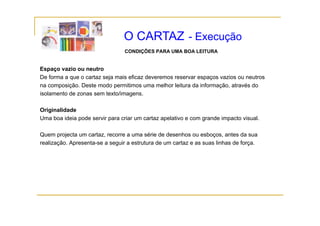 O CARTAZ - Execução
                                 CONDIÇÕES PARA UMA BOA LEITURA


Espaço vazio ou neutro
De forma a que o cartaz seja mais eficaz deveremos reservar espaços vazios ou neutros
na co pos ção Deste modo pe
  a composição. es e odo permitimos u a melhor leitura da informação, a a és do
                                     os uma e o e u a          o ação, através
isolamento de zonas sem texto/imagens.

Originalidade
   g
Uma boa ideia pode servir para criar um cartaz apelativo e com grande impacto visual.

Quem projecta um cartaz, recorre a uma série de desenhos ou esboços, antes da sua
realização. Apresenta-se a seguir a estrutura de um cartaz e as suas linhas de força.
 