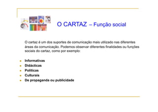 O CARTAZ – Função social

O cartaz é um dos suportes de comunicação mais utilizado nas diferentes
áreas da comunicação. Podemos observar diferentes finalidades ou funções
sociais do cartaz, como por exemplo:

Informativas
Didácticas
Políticas
Culturais
De propaganda ou publicidade
    p p g        p
 