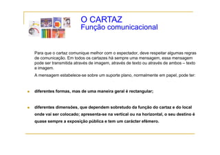 O CARTAZ
                        Função comunicacional
                        F   ã       i   i   l


Para que o cartaz comunique melhor com o espectador, deve respeitar algumas regras
de comunicação. Em todos os cartazes há sempre uma mensagem, essa mensagem
             ç                                p               g ,             g
pode ser transmitida através de imagem, através de texto ou através de ambos – texto
e imagem.
A mensagem estabelece-se sobre um suporte plano, normalmente em papel, pode ter:
       g


diferentes formas, mas de uma maneira geral é rectangular;


diferentes dimensões, que dependem sobretudo da função do cartaz e do local
onde vai ser colocado; apresenta-se na vertical ou na horizontal, o seu destino é
  d    i       l   d                       i l        h i      l        d i
quase sempre a exposição pública e tem um carácter efémero.
 