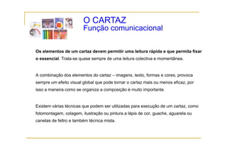O CARTAZ
                        Função comunicacional
                        F   ã       i   i   l

Os elementos de um cartaz devem permitir uma leitura rápida e que permita fixar
o essencial. Trata-se quase sempre de uma leitura colectiva e momentânea.


A combinação dos elementos do cartaz – imagens, texto, formas e cores, provoca
sempre um efeito visual global que pode tornar o cartaz mais ou menos eficaz, por
isso a maneira como se organiza a composição é muito importante.


Existem várias técnicas que podem ser utilizadas para execução de um cartaz, como
fotomontagem, colagem, ilustração ou pintura a lápis de cor, guache, aguarela ou
canetas de feltro e também técnica mista.
 