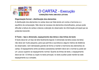O CARTAZ - Execução
                               CONDIÇÕES PARA UMA BOA LEITURA

Organização formal – distribuição dos elementos
A distribuição dos elementos no cartaz deve ser feita tendo em conta a harmonia e o
equilíbrio da composição. Não deve ter excesso de elementos diversificados, porque pode
dificultar a leitura do cartaz e desvia a atenção do observador da informação principal que se
pretende transmitir.


O Texto – tipo e dimensão, espaçamento das letras e das linhas de texto
O texto deve ter um tipo de letra facilmente legível. A dimensão da letra (corpo da letra)
não deve ser muito pequena para que permita a sua leitura a alguns metros de distância
                   pequena,
do observador, nem demasiado grande de forma a manter a harmonia dos elementos do
cartaz. O espaçamento entre as letras (caracteres) também deve ser o normal ou pode ser
um pouco superior ao espaçamento normal. Quanto às linhas de texto, o espaçamento
deve ser de 1,5 linhas ou duplo no texto principal, no texto auxiliar pode manter-se este
espaçamento ou o simples.
 