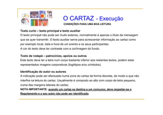 O CARTAZ - Execução
                                 CONDIÇÕES PARA UMA BOA LEITURA

Texto curto – texto principal e texto auxiliar
O texto principal não pode ser muito extenso, normalmente é apenas o título da mensagem
que se quer transmitir. O texto auxiliar serve para acrescentar informação ao cartaz como
por exemplo local data e hora de um evento e os seus participantes
            local,                                   participantes.
A cor do texto deve ter contraste com a cor/imagem do fundo.

Texto de rodapé – patrocínios, apoios ou outros
Este texto deve ter a letra num corpo bastante inferior aos restantes textos, podem estar
representados imagens corporativas (logótipos e/ou símbolos).

Identificação do autor ou autores
A indicação pode ser efectuada numa zona do cartaz de forma discreta, de modo a que não
interfira na leitura do cartaz. Usualmente é composto ao alto com corpo de letra pequeno,
numa das margens laterais do cartaz.
NOTA IMPORTANTE: quando um cartaz se destina a um concurso, deve respeitar-se o
Regulamento e o seu autor não pode ser identificado.
 