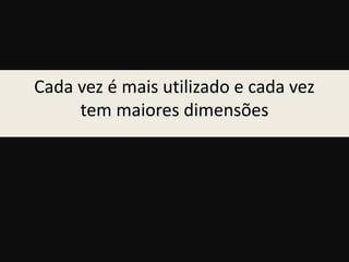 Cada vez é mais utilizado e cada vez 
tem maiores dimensões 
