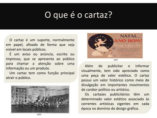 O que é o cartaz? 
Além de publicitar e informar 
visualmente, tem sido apreciado como 
uma peça de valor estético. O cartaz 
possui um valor histórico como meio de 
divulgação em importantes movimentos 
de caráter político ou artístico. 
Os cartazes publicitários têm um 
determinado valor estético associado às 
correntes artísticas vigentes em cada 
época no domínio do design gráfico. 
O cartaz é um suporte, normalmente 
em papel, afixado de forma que seja 
visível em locais públicos. 
É um aviso ou anúncio, escrito ou 
impresso, que se apresenta ao público 
para chamar a atenção sobre uma 
informação ou um produto. 
Um cartaz tem como função principal 
atrair o público. 
1933 
1937 
 