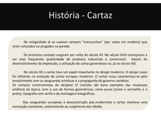 História - Cartaz 
Na antiguidade já se usavam cartazes "manuscritos" (por vezes em madeira) que 
eram colocados ou pregados na parede. 
Os primeiros cartazes surgiram por volta do século XV. No século XVIII começaram a 
ser mais frequentes (publicidade de produtos industriais e comerciais). Depois do 
desenvolvimento da impressão, a utilização do cartaz generalizou-se, já no século XIX. 
No século XX o cartaz teve um papel importante no design moderno. O design russo 
foi influente na evolução do cartaz europeu moderno. O cartaz russo caracterizou-se pelo 
envolvimento com as vanguardas artísticas e a propaganda do governo soviético. 
Os cartazes construtivistas do designer El Lissitzky são bons exemplos das mudanças 
estéticas da época, com o uso de formas geométricas, cores puras (como o vermelho e o 
preto), tipografia sem serifa e de montagens fotográficas. 
Das vanguardas europeias à desconstrução pós-modernista o cartaz manteve uma 
renovação constante, sobrevivendo ao surgimento dos Media. 
 