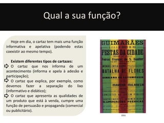 Qual a sua função? 
Hoje em dia, o cartaz tem mais uma função 
informativa e apelativa (podendo estas 
coexistir ao mesmo tempo). 
Existem diferentes tipos de cartazes: 
O cartaz que nos informa de um 
acontecimento (informa e apela à adesão e 
participação); 
O cartaz que explica, por exemplo, como 
devemos fazer a separação do lixo 
(informativo e didático); 
O cartaz que apresenta as qualidades de 
um produto que está à venda, cumpre uma 
função de persuasão e propaganda (comercial 
ou publicitário). 
1931 
 