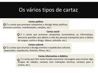 Os vários tipos de cartaz 
Cartaz político 
É o cartaz que promove campanhas e divulga ideias políticas 
(anuncia comícios, manifestações, eleições, etc.) 
É o cartaz que promove campanhas humanitárias ou informativas, 
denuncia questões que afetam a vida das pessoas (campanha para a dádiva 
de sangue, contra a droga, tabaco, poluição, etc.) 
Cartaz cultural 
Cartaz social 
É o cartaz que anuncia e divulga eventos e espetáculos culturais 
(exposições, espetáculos, festivais, filmes, etc.) 
Cartaz informativo e didático 
É o cartaz que tem como função comunicar mensagens para ensinar algo 
(mapas de cidades, cartazes com indicações técnicas, cartazes para o 
ensino, etc.) 
 
