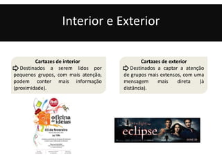 Interior e Exterior 
Cartazes de interior 
Destinados a serem lidos por 
pequenos grupos, com mais atenção, 
podem conter mais informação 
(proximidade). 
Cartazes de exterior 
Destinados a captar a atenção 
de grupos mais extensos, com uma 
mensagem mais direta (à 
distância). 
 