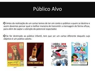 Público Alvo 
Antes da realização de um cartaz temos de ter em conta o público a quem se destina e 
assim devemos pensar qual a melhor maneira de transmitir a mensagem de forma eficaz, 
para além de captar a atenção do potencial espectador. 
Se for destinado ao público infantil, tem que ser um cartaz diferente daquele cujo 
objetivo é um público adulto. 
1957 1960 
 