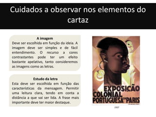 Cuidados a observar nos elementos do 
cartaz 
A imagem 
Deve ser escolhida em função da ideia. A 
imagem deve ser simples e de fácil 
entendimento. O recurso a cores 
contrastantes pode ter um efeito 
bastante apelativo, tanto consideremos 
as imagens como as letras. 
1937 
Estudo da letra 
Esta deve ser escolhida em função das 
características da mensagem. Permitir 
uma leitura clara, tendo em conta a 
distância a que vai ser lida. A frase mais 
importante deve ter maior destaque. 
 