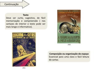 Texto 
Deve ser curto, sugestivo, de fácil 
memorização e compreensão ( nos 
cartazes de interior o texto pode ser 
mais longo e informativo). 
Composição ou organização do espaço 
Essencial para uma clara e fácil leitura 
do cartaz. 
Continuação 
1942 
1951 
 
