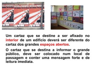 Um cartaz que se destine a ser afixado no
interior de um edifício deverá ser diferente do
cartaz dos grandes espaços abertos.
O cartaz que se destina a informar o grande
público, deve ser colocado num local de
passagem e conter uma mensagem forte e de
leitura imediata.
 
