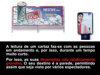 A leitura de um cartaz faz-se com as pessoas
em andamento e, por isso, durante um tempo
muito curto.
Por isso, as suas dimensões são relativamente
grandes. O seu destino é a parede, permitindo
assim que seja visto por vários espectadores.
 