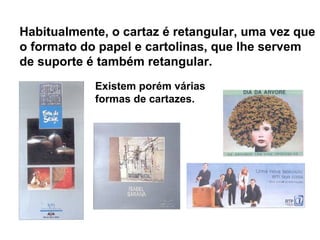 Existem porém várias
formas de cartazes.
Habitualmente, o cartaz é retangular, uma vez que
o formato do papel e cartolinas, que lhe servem
de suporte é também retangular.
 