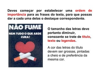 Deves começar por estabelecer uma ordem de
importância para as frases do texto, para que possas
dar a cada uma delas o destaque correspondente.
O tamanho das letras deve
portanto diminuir,
consoante se trate de título,
texto ou legendas.
A cor das letras do título
devem ser grossas, pintadas
a cheio e de preferência da
mesma cor.
 