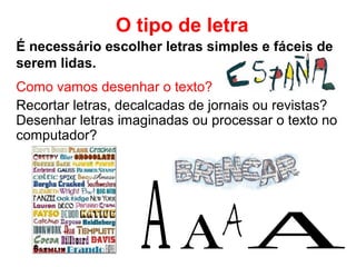 É necessário escolher letras simples e fáceis de
serem lidas.
O tipo de letra
Como vamos desenhar o texto?
Recortar letras, decalcadas de jornais ou revistas?
Desenhar letras imaginadas ou processar o texto no
computador?
 