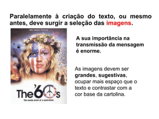 As imagens devem ser
grandes, sugestivas,
ocupar mais espaço que o
texto e contrastar com a
cor base da cartolina.
Paralelamente à criação do texto, ou mesmo
antes, deve surgir a seleção das imagens.
A sua importância na
transmissão da mensagem
é enorme.
 