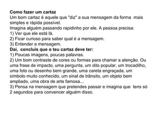 Como fazer um cartaz
Um bom cartaz é aquele que "diz" a sua mensagem da forma mais
simples e rápida possível.
Imagina alguém passando rapidinho por ele. A pessoa precisa:
1) Ver que ele está lá.
2) Ficar curioso para saber qual é a mensagem.
3) Entender a mensagem.
Daí, concluis que o teu cartaz deve ter:
1) Poucas imagens, poucas palavras.
2) Um bom contraste de cores ou formas para chamar a atenção. Ou
uma frase de impacto, uma pergunta, um dito popular, um trocadilho,
uma foto ou desenho bem grande, uma careta engraçada, um
símbolo muito conhecido, um sinal de trânsito, um objeto bem
ampliado, uma obra de arte famosa...
3) Pensa na mensagem que pretendes passar e imagina que tens só
2 segundos para convencer alguém disso.
 
