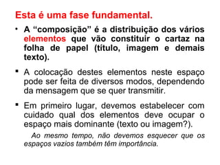 • A “composição” é a distribuição dos vários
elementos que vão constituir o cartaz na
folha de papel (título, imagem e demais
texto).
 A colocação destes elementos neste espaço
pode ser feita de diversos modos, dependendo
da mensagem que se quer transmitir.
 Em primeiro lugar, devemos estabelecer com
cuidado qual dos elementos deve ocupar o
espaço mais dominante (texto ou imagem?).
Ao mesmo tempo, não devemos esquecer que os
espaços vazios também têm importância.
Esta é uma fase fundamental.
 