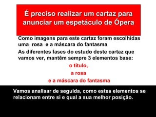 É preciso realizar um cartaz paraÉ preciso realizar um cartaz para
anunciar um espetáculo de Óperaanunciar um espetáculo de Ópera
As diferentes fases do estudo deste cartaz que
vamos ver, mantêm sempre 3 elementos base:
o título,
a rosa
e a máscara do fantasma
Como imagens para este cartaz foram escolhidas
uma rosa e a máscara do fantasma
Vamos analisar de seguida, como estes elementos se
relacionam entre si e qual a sua melhor posição.
 