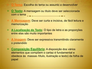  O Tema: Escolha do tema ou assunto a desenvolver
 O Texto: A mensagem ou titulo deve ser seleccionada
com o tema
 A Mensagem: Deve ser curta e incisiva, de fácil leitura e
memorização
 A Localização do Texto: O tipo de letra e as proporções
entre elas são muito importantes
 A Imagem: Deve ser expressiva transmitindo claramente
o pretendido
 Composição Equilíbrio: A disposição dos vários
elementos que compõem o cartaz é fundamental e
obedece às massas /título, ilustração e texto) da folha de
papel
 