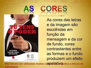 As cores das letras
e da imagem são
escolhidas em
função da
mensagem e da cor
de fundo, cores
contrastantes entre
as formas e o fundo
produzem um efeito
apelativo
Não devem ser utilizadas muitas cores pois prejudica a leitura da
mensagem
 