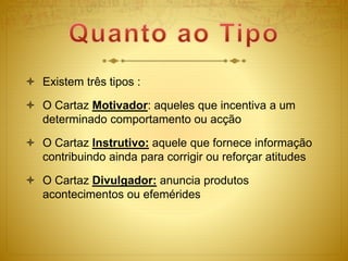  Existem três tipos :
 O Cartaz Motivador: aqueles que incentiva a um
determinado comportamento ou acção
 O Cartaz Instrutivo: aquele que fornece informação
contribuindo ainda para corrigir ou reforçar atitudes
 O Cartaz Divulgador: anuncia produtos
acontecimentos ou efemérides
 
