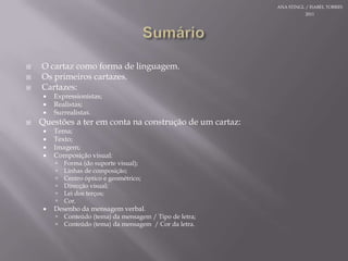SumárioO cartazcomo forma de linguagem.Osprimeiroscartazes.Cartazes:Expressionistas;Realistas;Surrealistas.Questões a teremcontanaconstrução de um cartaz:Tema;Texto;Imagem;Composição visual:Forma (do suporte visual);Linhas de composição;Centro óptico e geométrico;Direcção visual;Lei dos terços;Cor.Desenho da mensagem verbal.Conteúdo (tema) da mensagem / Tipo de letra;Conteúdo (tema) da mensagem  / Cor da letra.ANA STINGL / ISABEL TORRES 2011