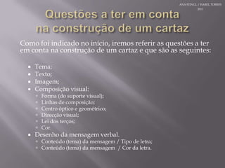 Questões a teremcontanaconstrução de um cartazComo foiindicado no início, iremosreferir as questões a teremcontanaconstrução de um cartaz e quesão as seguintes:Tema;Texto;Imagem;Composição visual:Forma (do suporte visual);Linhasde composição;Centro óptico e geométrico;Direcção visual;Lei dos terços;Cor.Desenho da mensagem verbal.Conteúdo (tema) da mensagem / Tipo de letra;Conteúdo (tema) da mensagem  / Cor da letra.ANA STINGL / ISABEL TORRES 2011