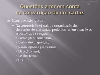Questões a teremcontanaconstrução de um cartazComposiçãovisualNa composição visual, ouorganização dos elementos de um cartaz, podemosterematençãoosaspectosque se seguem:Forma (do suporte visual);Linhas de composição;Centro óptico e geométrico;Direcção visual;Lei dos terços;Cor.ANA STINGL / ISABEL TORRES 2011